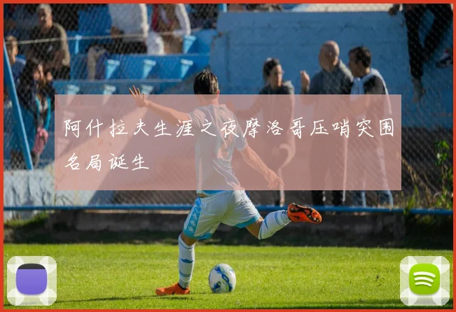 阿什拉夫生涯之夜摩洛哥压哨突围名局诞生