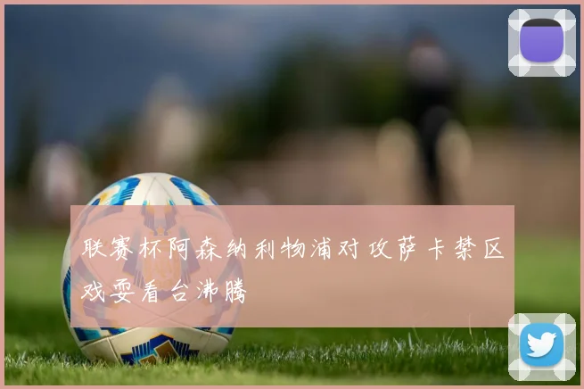 联赛杯阿森纳利物浦对攻萨卡禁区戏耍看台沸腾