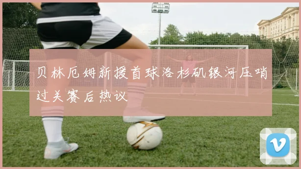 贝林厄姆新援首球洛杉矶银河压哨过关赛后热议