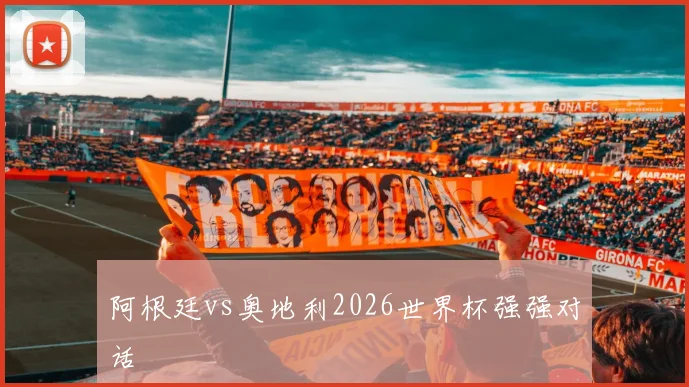 阿根廷vs奥地利2026世界杯强强对话