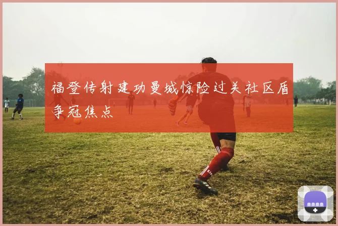 福登传射建功曼城惊险过关社区盾争冠焦点