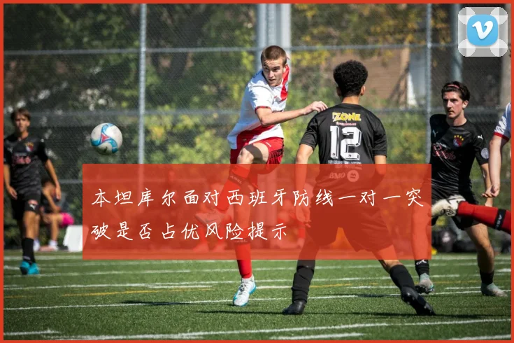 本坦库尔面对西班牙防线一对一突破是否占优风险提示