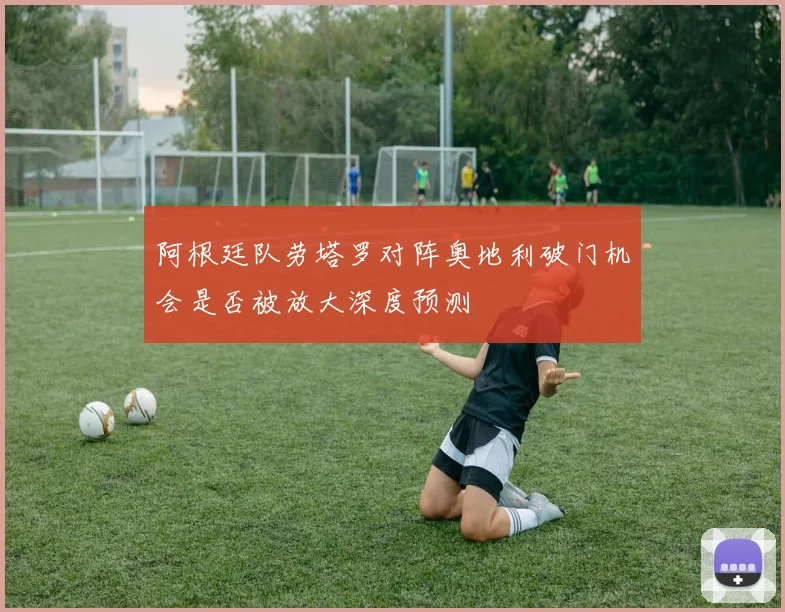 阿根廷队劳塔罗对阵奥地利破门机会是否被放大深度预测