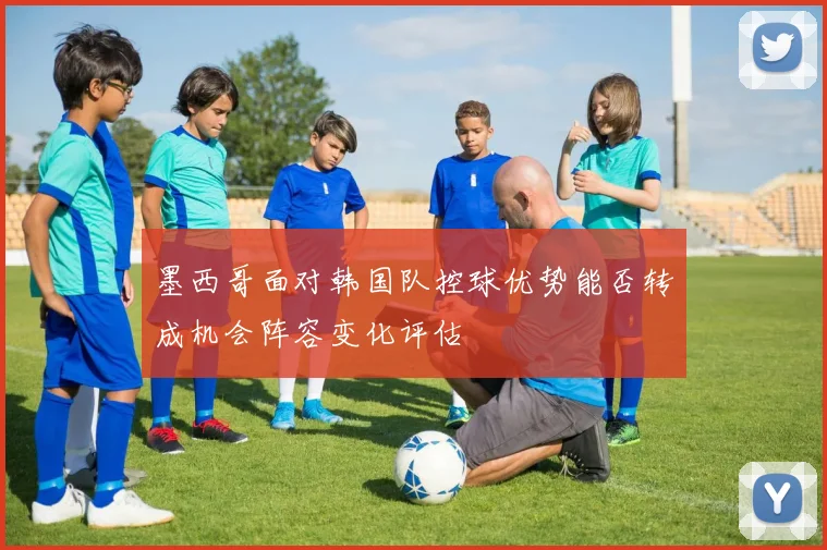 墨西哥面对韩国队控球优势能否转成机会阵容变化评估