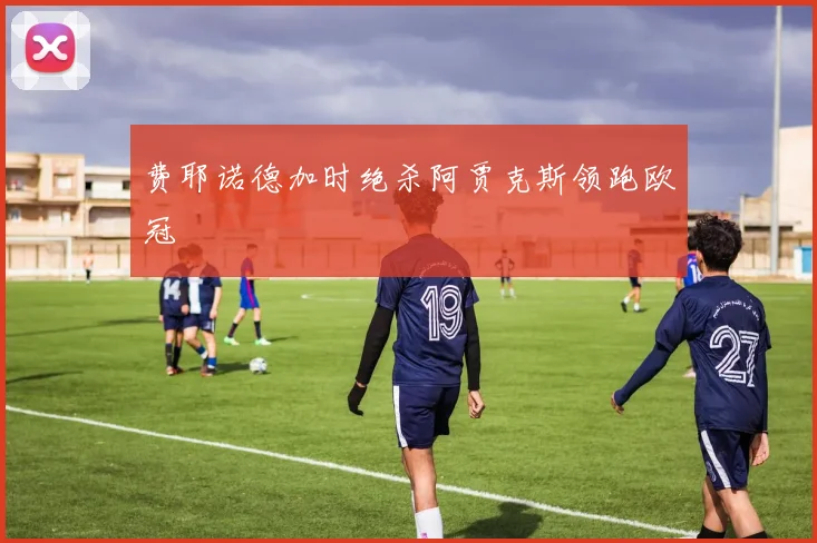 费耶诺德加时绝杀阿贾克斯领跑欧冠