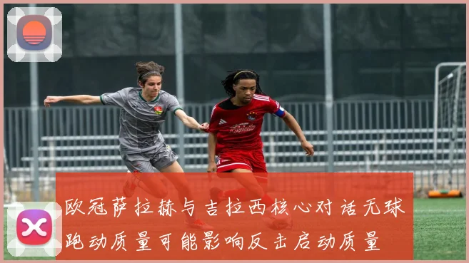 欧冠萨拉赫与吉拉西核心对话无球跑动质量可能影响反击启动质量