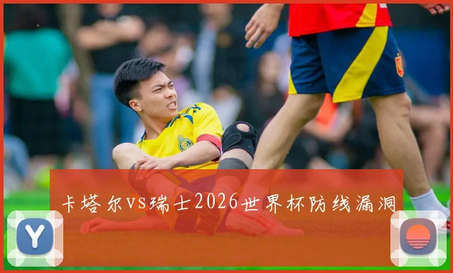 卡塔尔vs瑞士2026世界杯防线漏洞