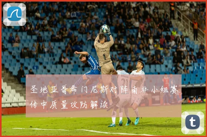 圣地亚哥希门尼斯对阵南非小组赛传中质量攻防解读