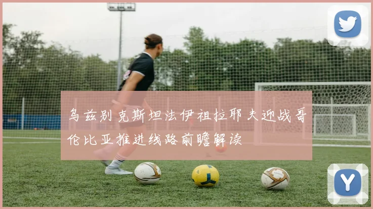 乌兹别克斯坦法伊祖拉耶夫迎战哥伦比亚推进线路前瞻解读
