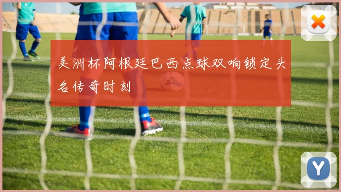 美洲杯阿根廷巴西点球双响锁定头名传奇时刻