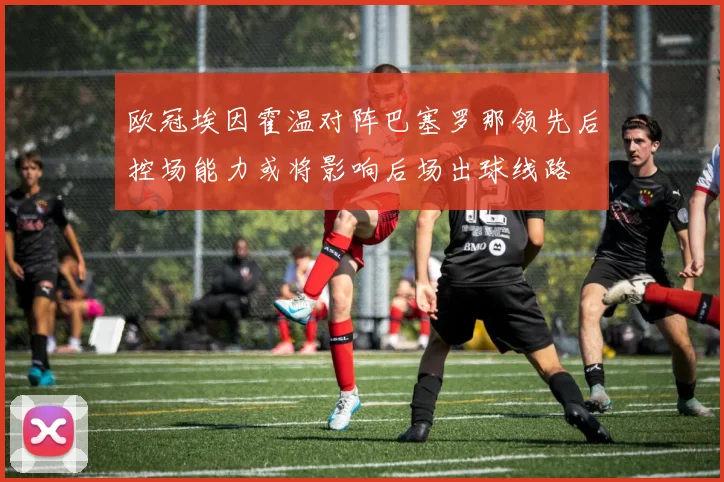 欧冠埃因霍温对阵巴塞罗那领先后控场能力或将影响后场出球线路