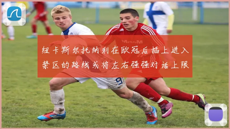 纽卡斯尔托纳利在欧冠后插上进入禁区的路线或将左右强强对话上限