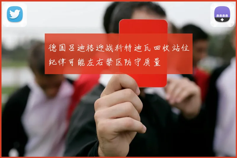 德国吕迪格迎战科特迪瓦回收站位纪律可能左右禁区防守质量