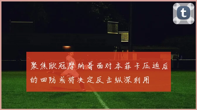 聚焦欧冠摩纳哥面对本菲卡压迫后的回防或将决定反击纵深利用