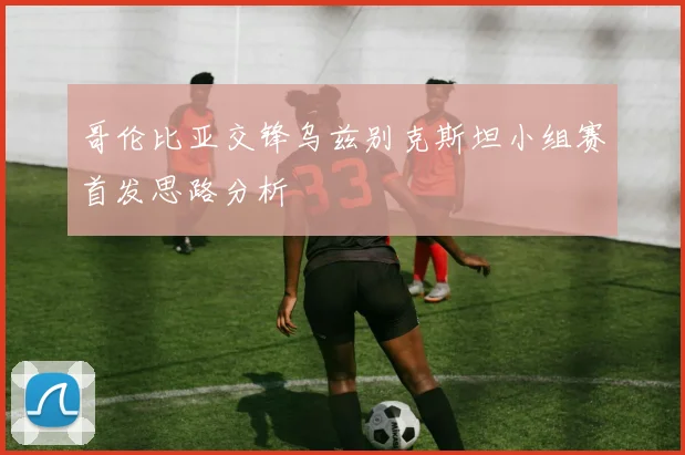 哥伦比亚交锋乌兹别克斯坦小组赛首发思路分析