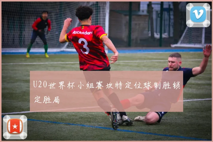 U20世界杯小组赛坎特定位球制胜锁定胜局