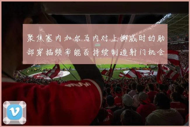 聚焦塞内加尔马内对上挪威时的肋部穿插频率能否持续制造射门机会