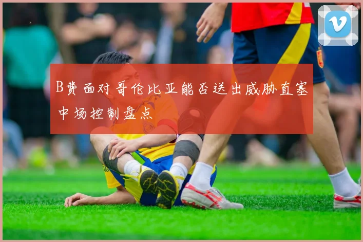 B费面对哥伦比亚能否送出威胁直塞中场控制盘点