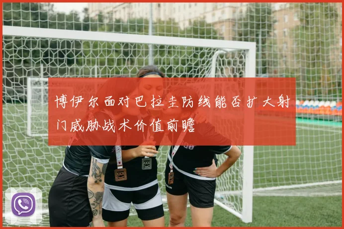 博伊尔面对巴拉圭防线能否扩大射门威胁战术价值前瞻