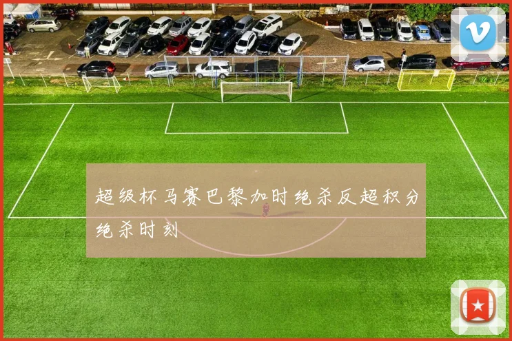 超级杯马赛巴黎加时绝杀反超积分绝杀时刻