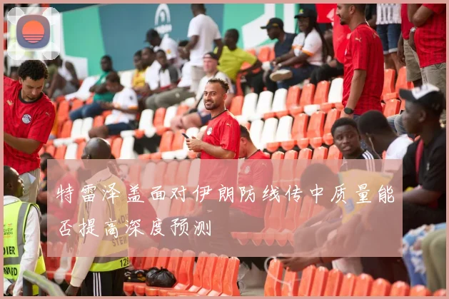 特雷泽盖面对伊朗防线传中质量能否提高深度预测