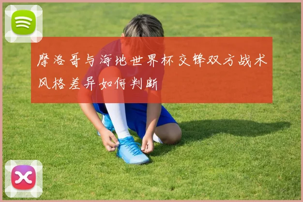 摩洛哥与海地世界杯交锋双方战术风格差异如何判断