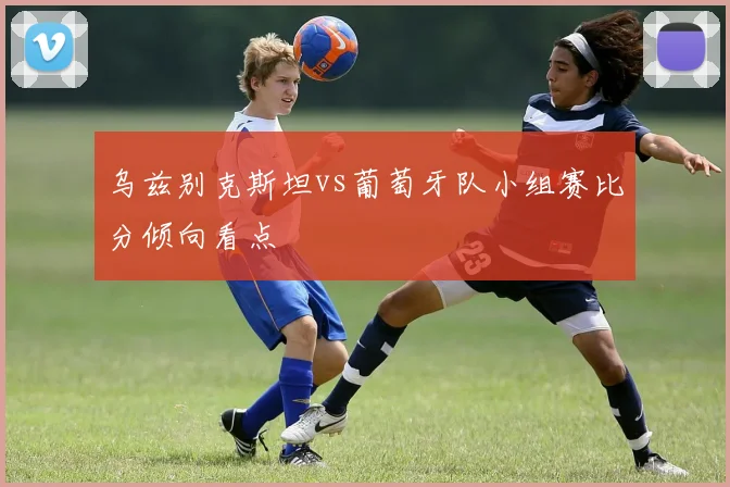 乌兹别克斯坦vs葡萄牙队小组赛比分倾向看点